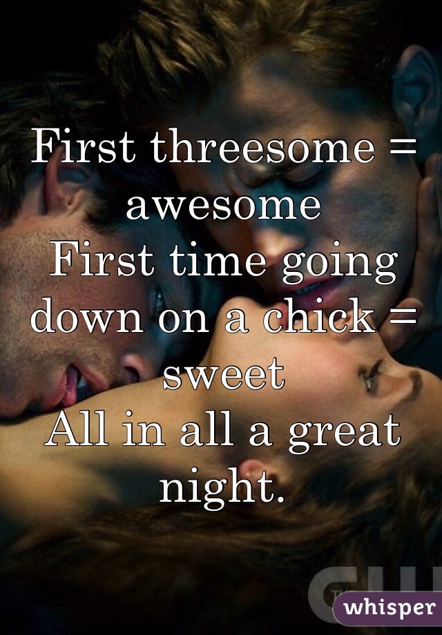 First threesome = awesome
First time going down on a chick = sweet
All in all a great night.