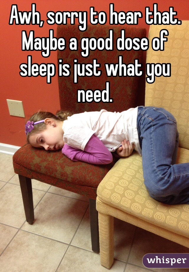 Awh, sorry to hear that. Maybe a good dose of sleep is just what you need.