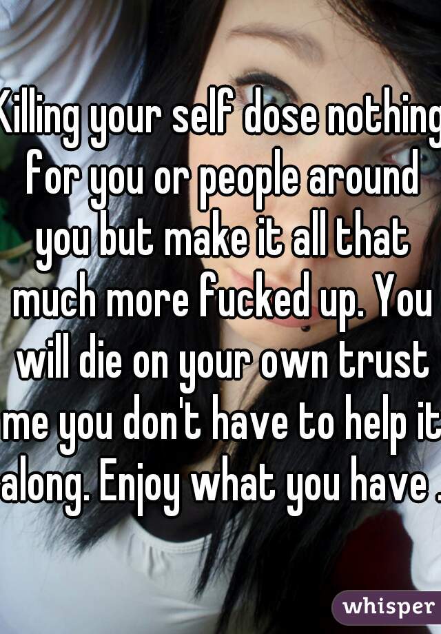 Killing your self dose nothing for you or people around you but make it all that much more fucked up. You will die on your own trust me you don't have to help it along. Enjoy what you have .