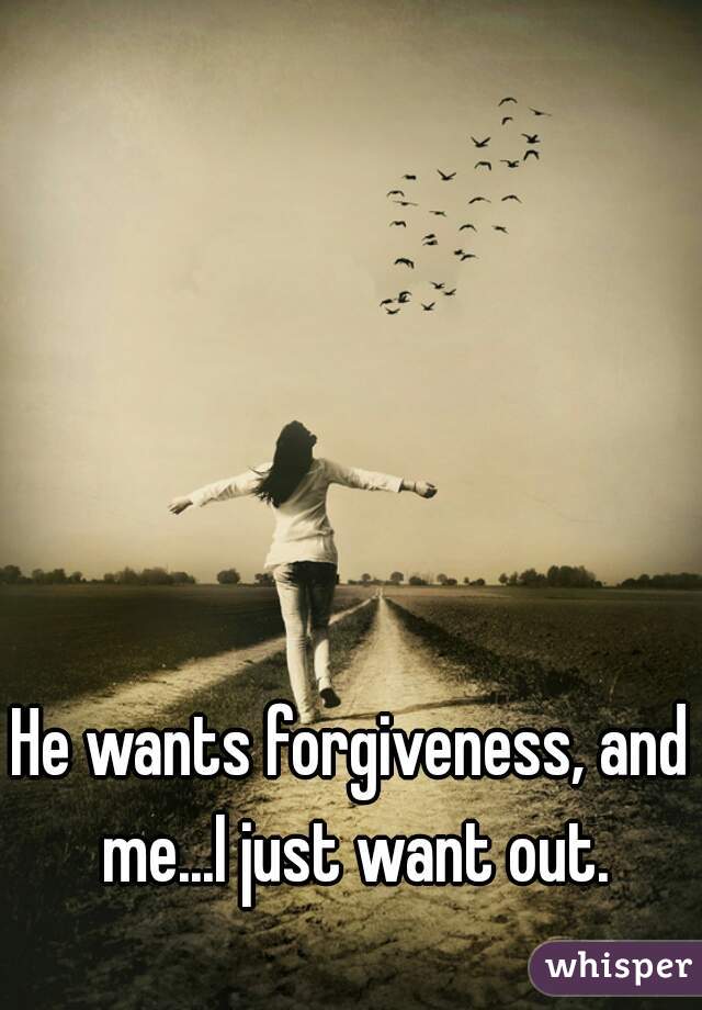 He wants forgiveness, and me...I just want out.