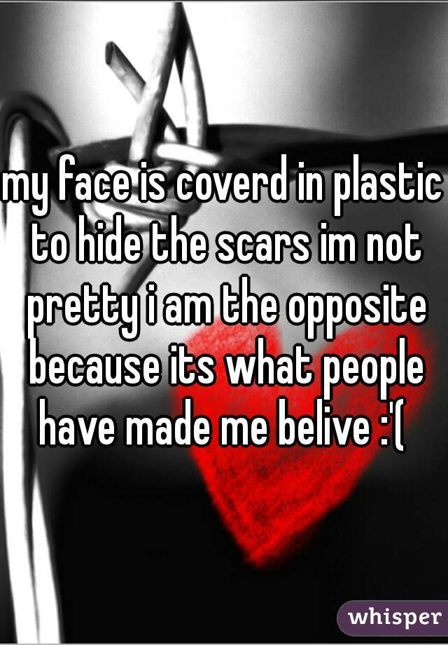 my face is coverd in plastic to hide the scars im not pretty i am the opposite because its what people have made me belive :'( 