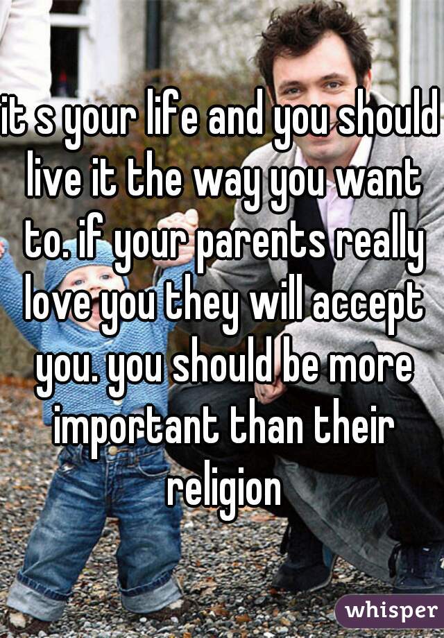 it s your life and you should live it the way you want to. if your parents really love you they will accept you. you should be more important than their religion