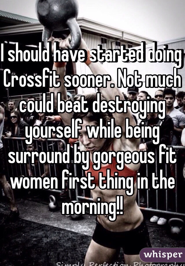 I should have started doing Crossfit sooner. Not much could beat destroying yourself while being surround by gorgeous fit women first thing in the morning!!