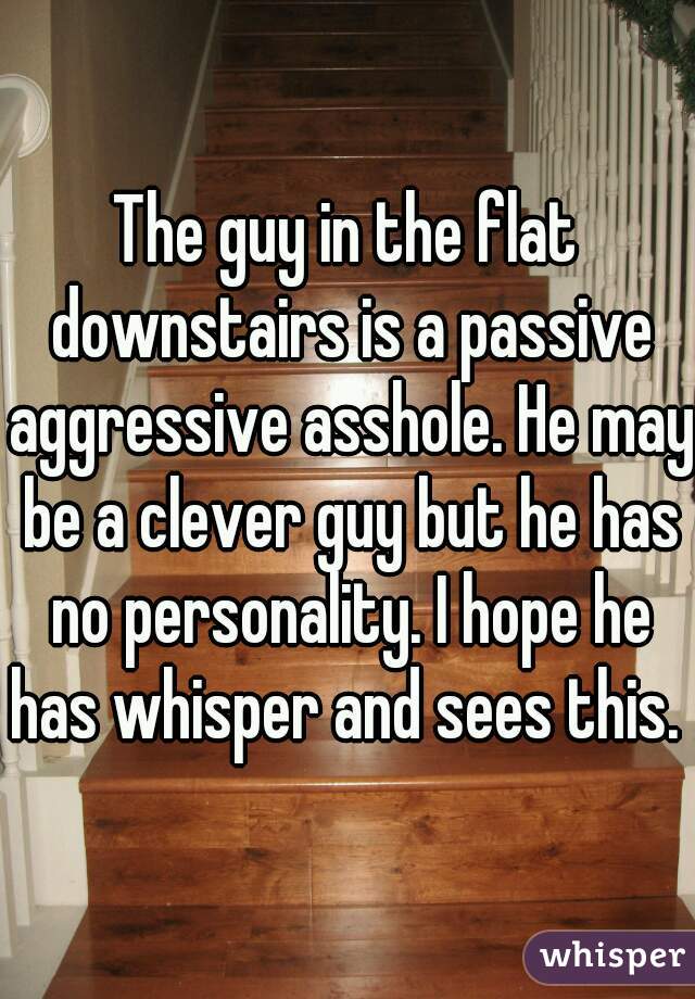 The guy in the flat downstairs is a passive aggressive asshole. He may be a clever guy but he has no personality. I hope he has whisper and sees this. 