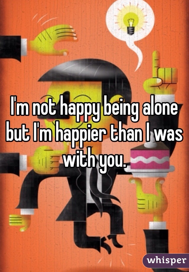 I'm not happy being alone but I'm happier than I was with you. 