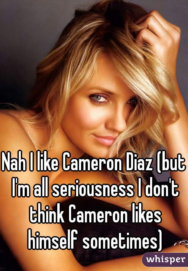 Nah I like Cameron Diaz (but I'm all seriousness I don't think Cameron likes himself sometimes)