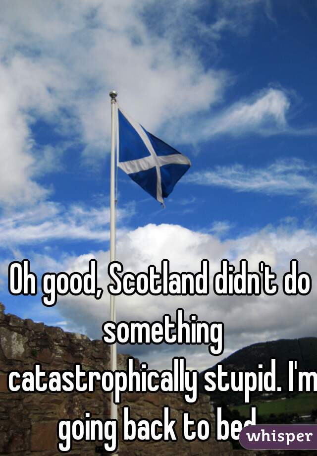 Oh good, Scotland didn't do something catastrophically stupid. I'm going back to bed. 