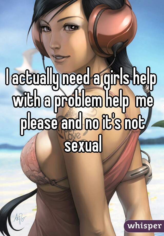 I actually need a girls help with a problem help  me please and no it's not sexual