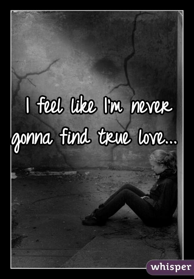 I feel like I'm never gonna find true love...  