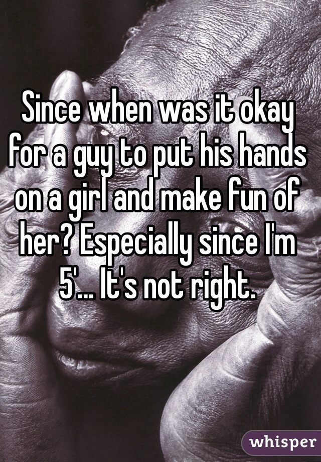 Since when was it okay for a guy to put his hands on a girl and make fun of her? Especially since I'm 5'... It's not right.