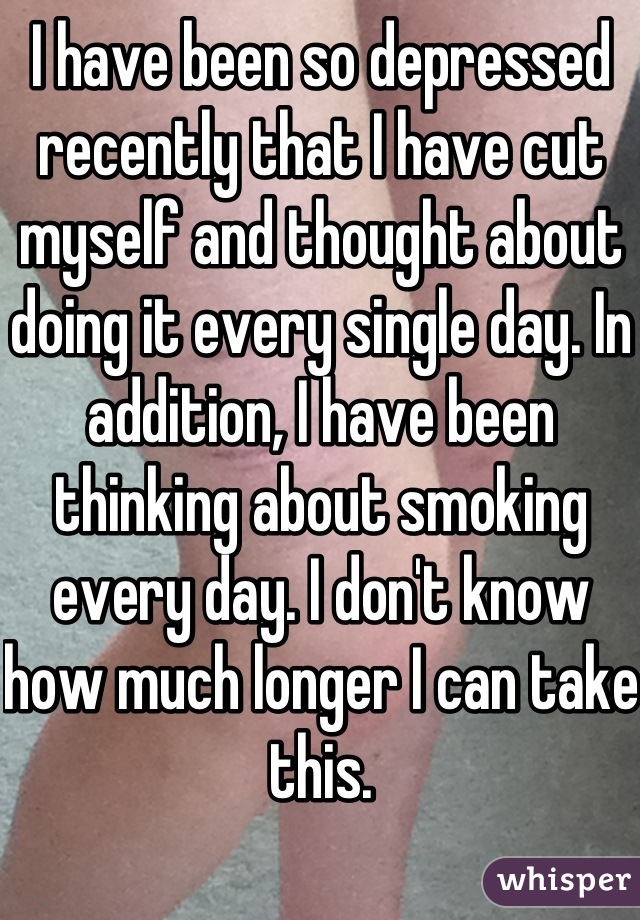 I have been so depressed recently that I have cut myself and thought about doing it every single day. In addition, I have been thinking about smoking every day. I don't know how much longer I can take this.