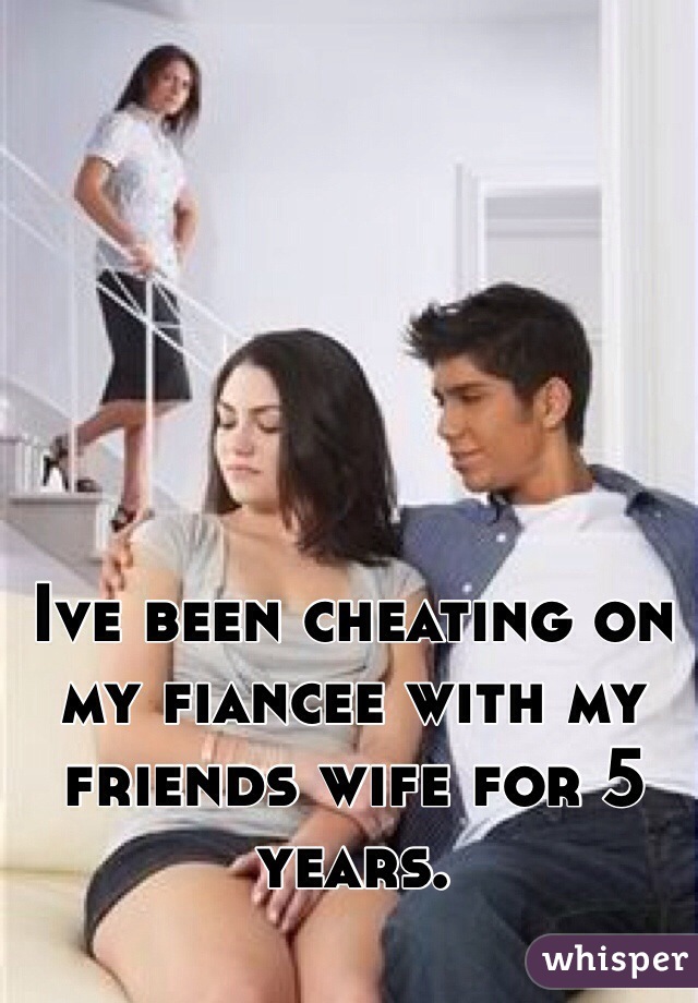 Ive been cheating on my fiancee with my friends wife for 5 years.