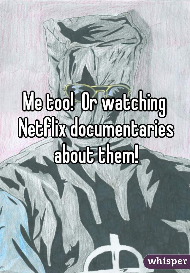 Me too!  Or watching Netflix documentaries about them!