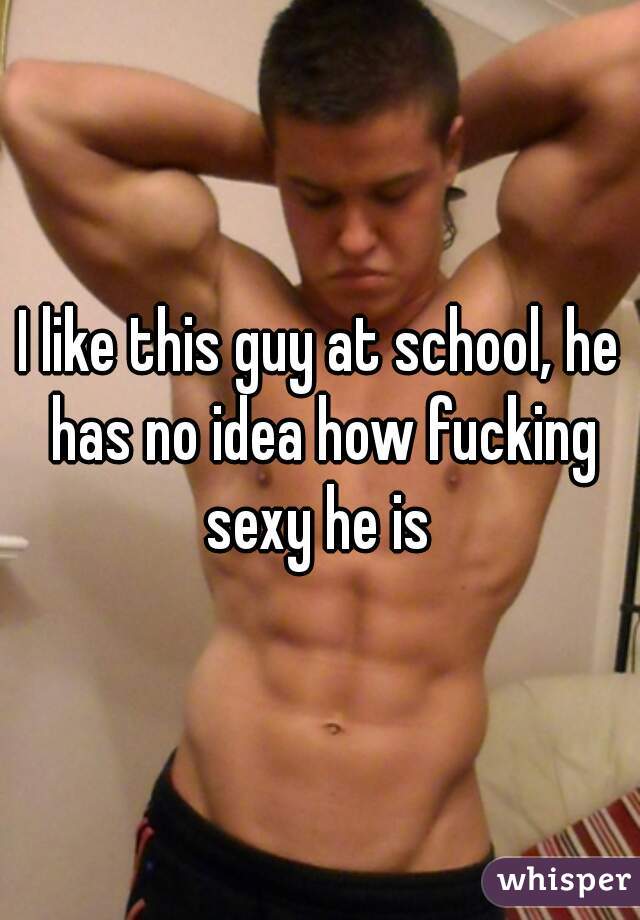 I like this guy at school, he has no idea how fucking sexy he is 