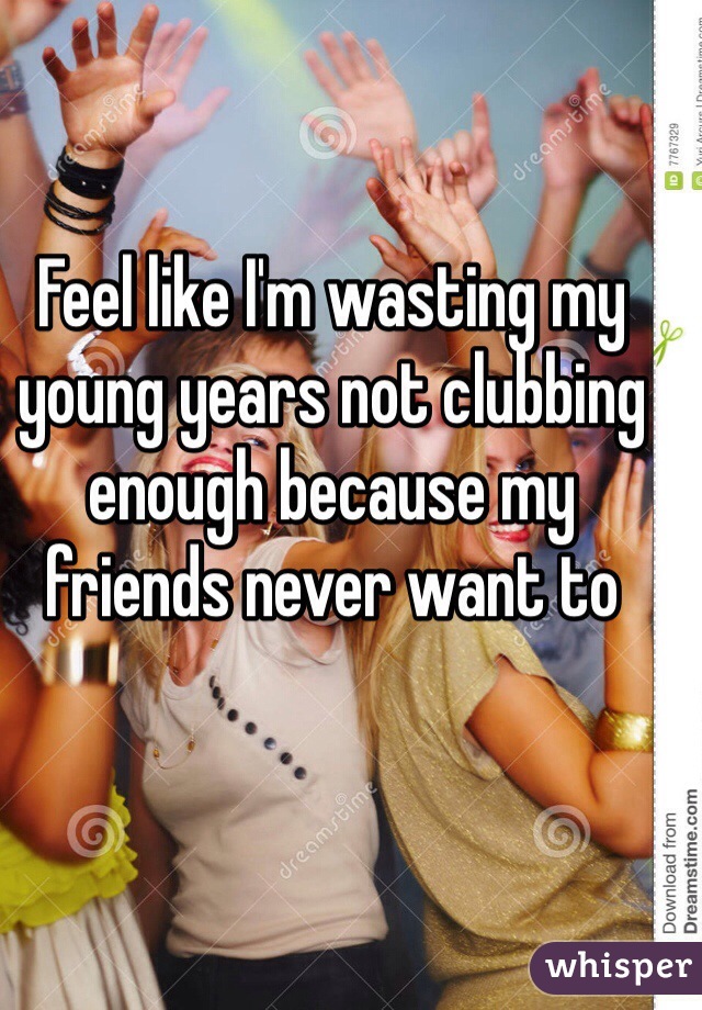 Feel like I'm wasting my young years not clubbing enough because my friends never want to