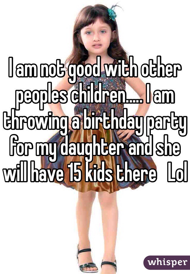 I am not good with other peoples children..... I am throwing a birthday party for my daughter and she will have 15 kids there   Lol