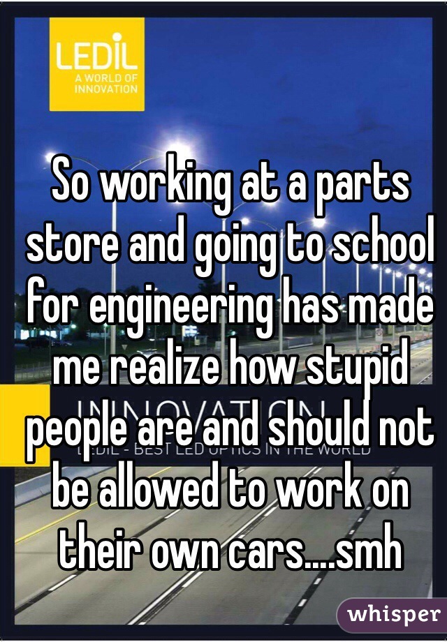 So working at a parts store and going to school for engineering has made me realize how stupid people are and should not be allowed to work on their own cars....smh