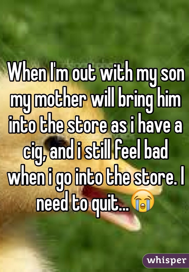 When I'm out with my son my mother will bring him into the store as i have a cig, and i still feel bad when i go into the store. I need to quit...ðŸ˜­