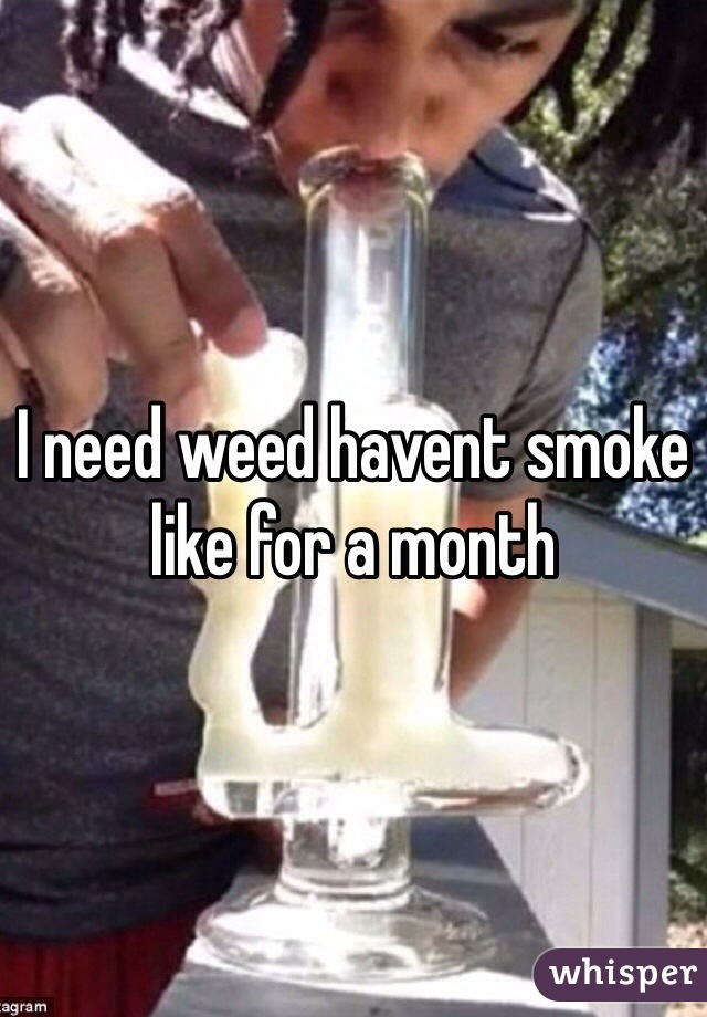 I need weed havent smoke like for a month