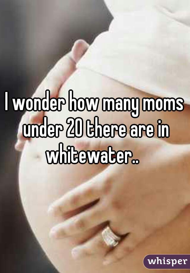 I wonder how many moms under 20 there are in whitewater..  