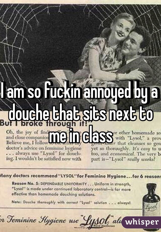 I am so fuckin annoyed by a douche that sits next to me in class