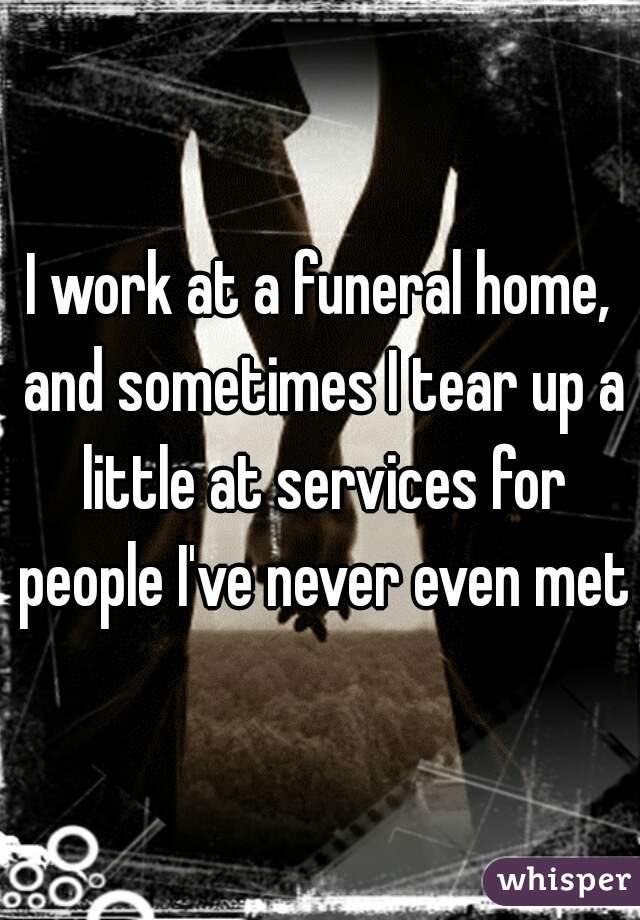 I work at a funeral home, and sometimes I tear up a little at services for people I've never even met.
