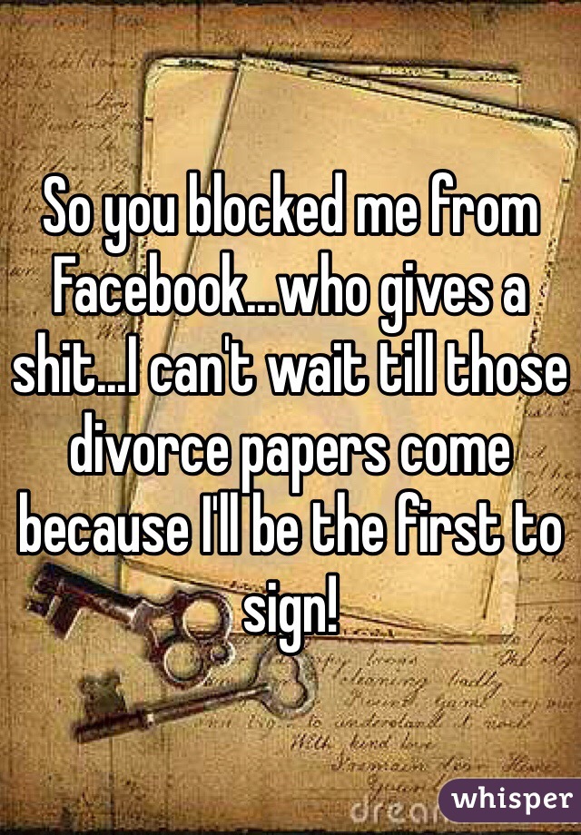 So you blocked me from Facebook...who gives a shit...I can't wait till those divorce papers come because I'll be the first to sign! 