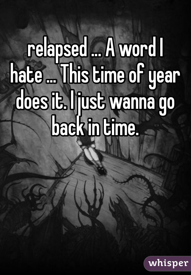 relapsed ... A word I hate ... This time of year does it. I just wanna go back in time. 