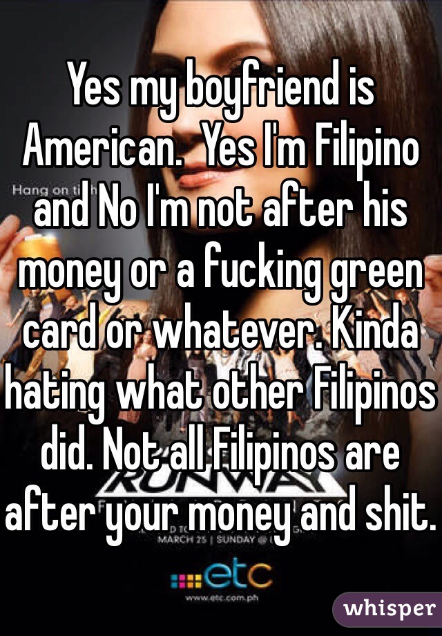 Yes my boyfriend is American.  Yes I'm Filipino and No I'm not after his money or a fucking green card or whatever. Kinda hating what other Filipinos did. Not all Filipinos are after your money and shit.