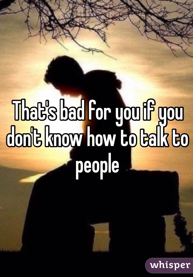 That's bad for you if you don't know how to talk to people