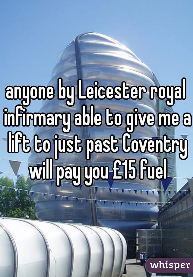 anyone by Leicester royal infirmary able to give me a lift to just past Coventry will pay you £15 fuel