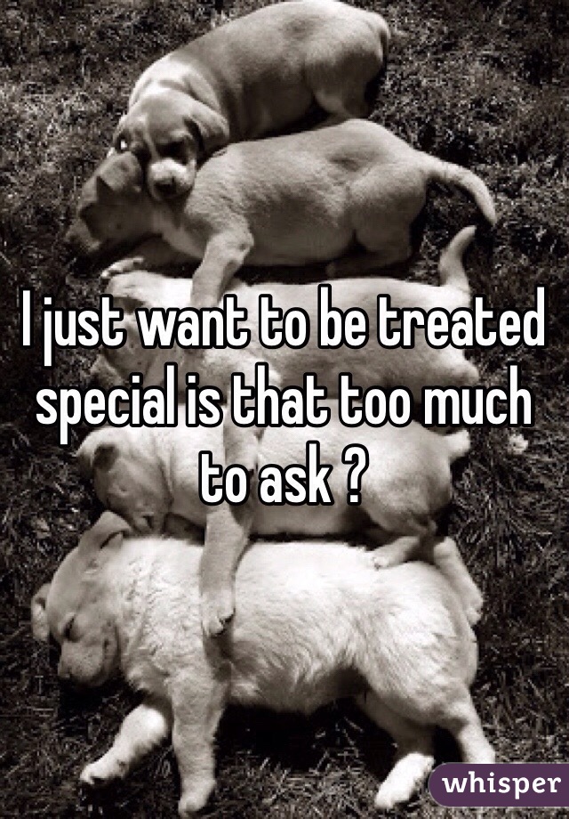 I just want to be treated special is that too much to ask ?