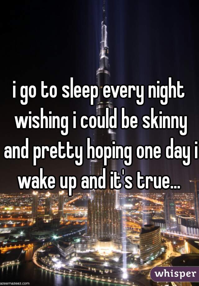 i go to sleep every night wishing i could be skinny and pretty hoping one day i wake up and it's true... 