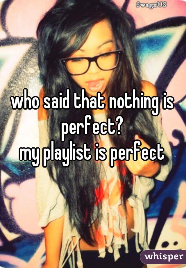who said that nothing is perfect? 
my playlist is perfect