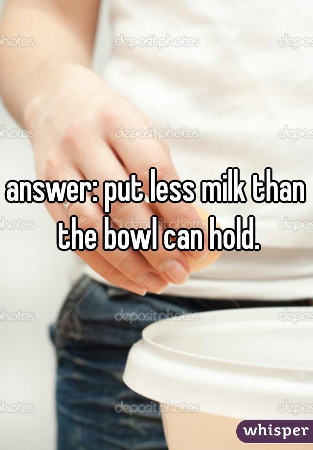 answer: put less milk than the bowl can hold.