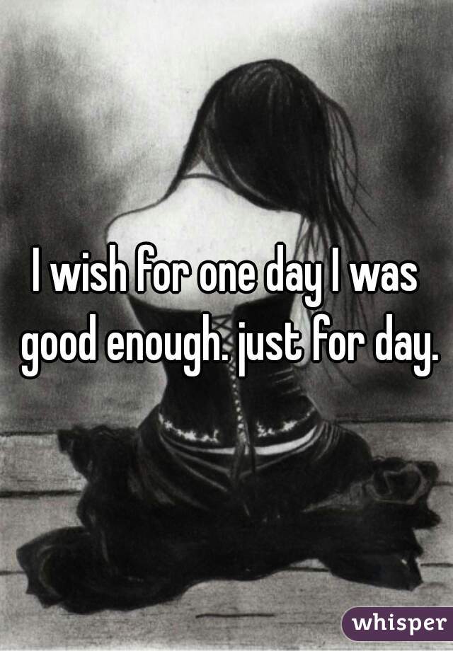 I wish for one day I was good enough. just for day.