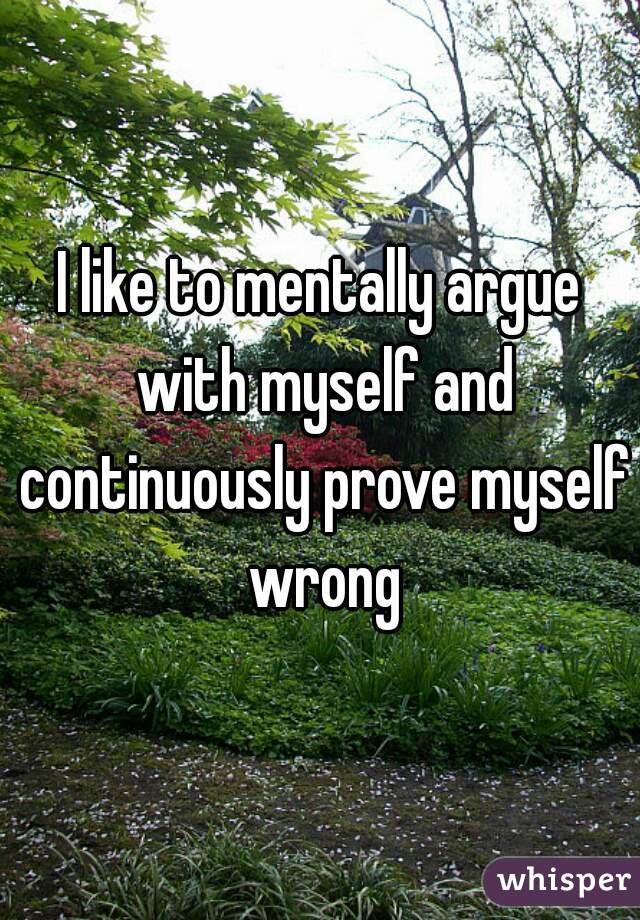 I like to mentally argue with myself and continuously prove myself wrong