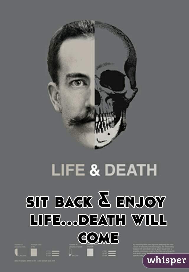 sit back & enjoy life...death will come