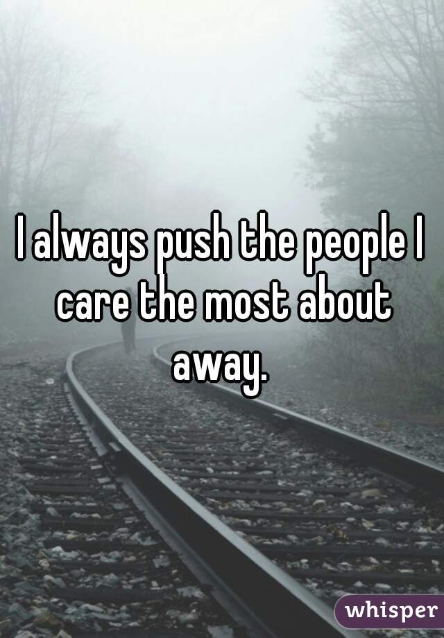 I always push the people I care the most about away. 
