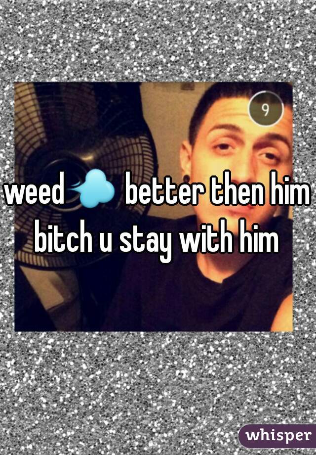 weed💨 better then him bitch u stay with him 