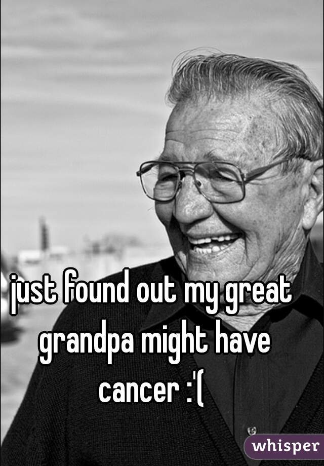 just found out my great grandpa might have cancer :'( 