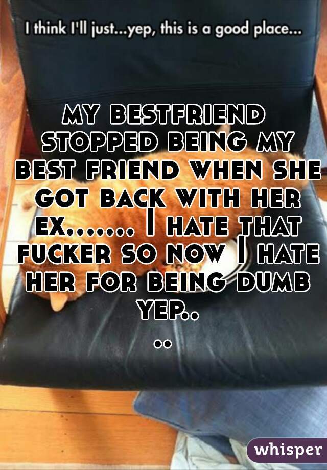 my bestfriend stopped being my best friend when she got back with her ex….… I hate that fucker so now I hate her for being dumb yep....