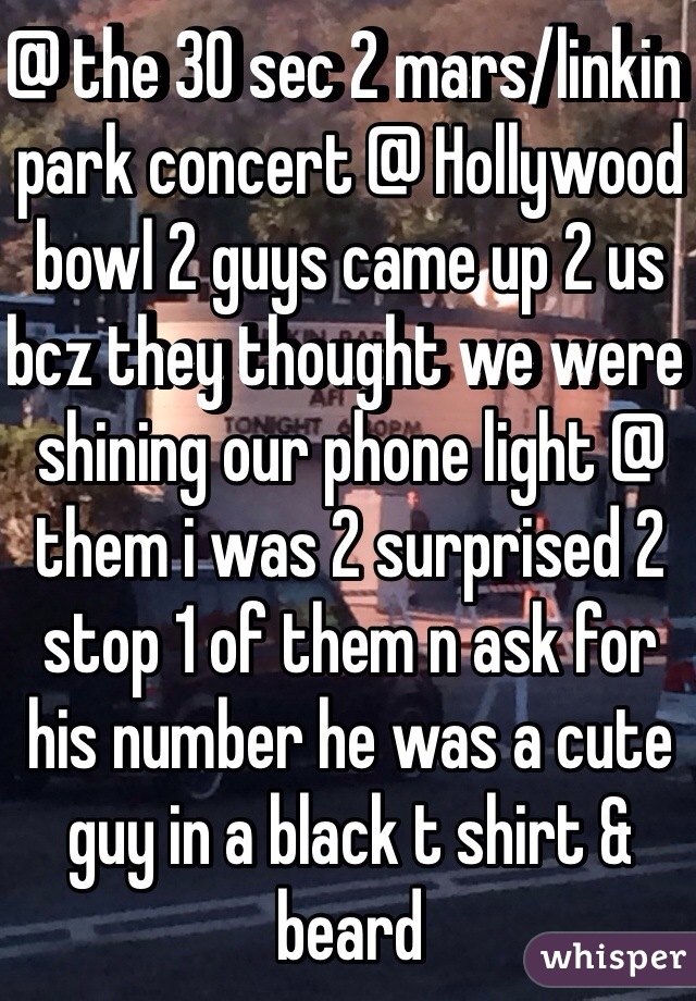 @ the 30 sec 2 mars/linkin park concert @ Hollywood bowl 2 guys came up 2 us bcz they thought we were shining our phone light @ them i was 2 surprised 2 stop 1 of them n ask for his number he was a cute guy in a black t shirt & beard