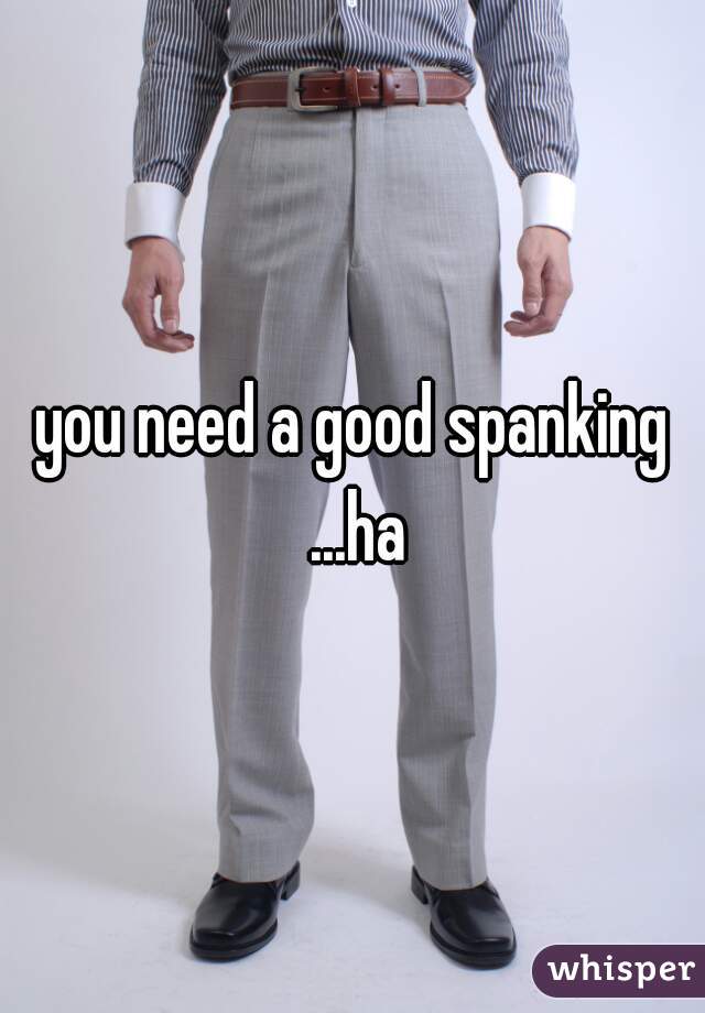 you need a good spanking ...ha