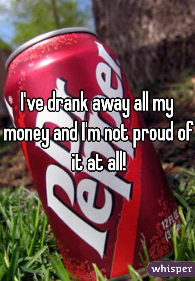 I've drank away all my money and I'm not proud of it at all!
