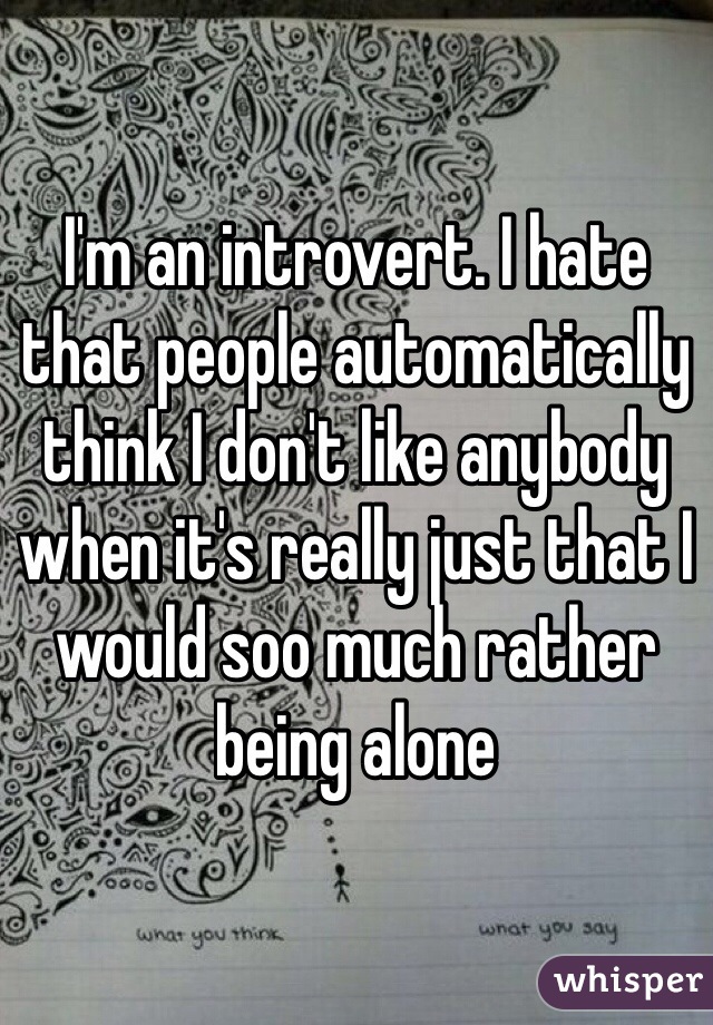 I'm an introvert. I hate that people automatically think I don't like anybody when it's really just that I would soo much rather being alone 
