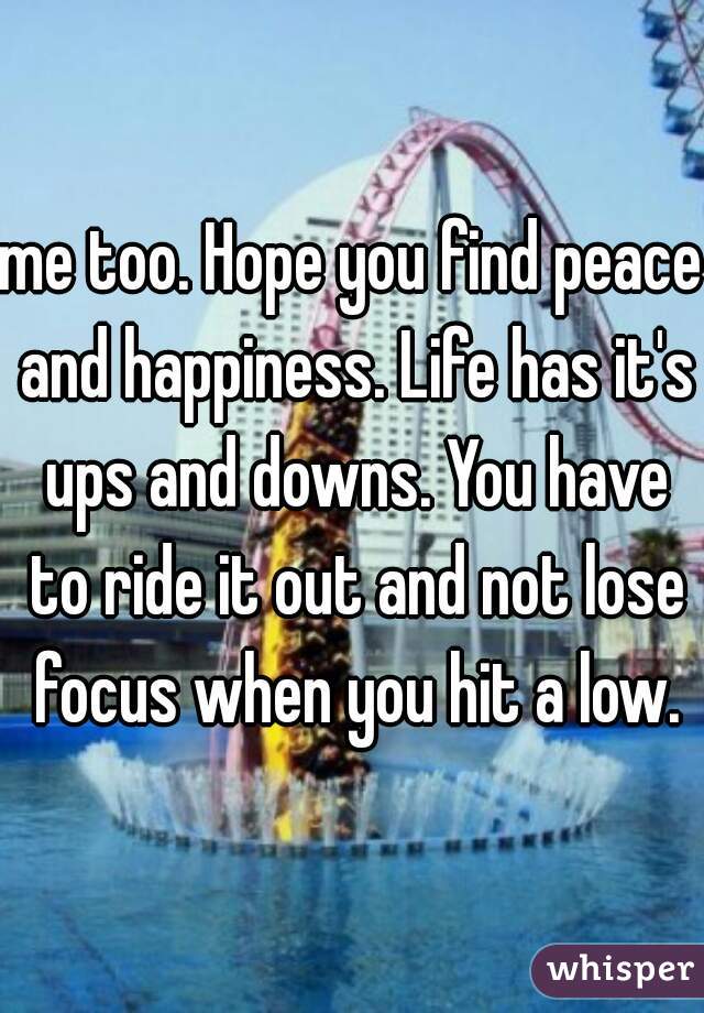 me too. Hope you find peace and happiness. Life has it's ups and downs. You have to ride it out and not lose focus when you hit a low.