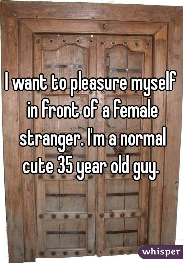I want to pleasure myself in front of a female stranger. I'm a normal cute 35 year old guy. 