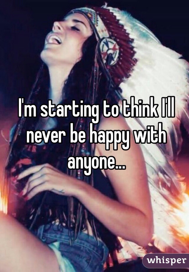 I'm starting to think I'll never be happy with anyone... 