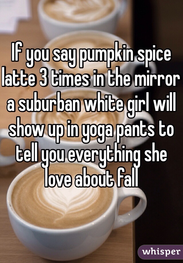 If you say pumpkin spice latte 3 times in the mirror a suburban white girl will show up in yoga pants to tell you everything she love about fall